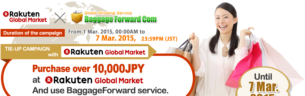 [Duration of the campaign] From 1 Mar. 2015, 00:00AM to 7 Mar. 2015, 23:59PM (JST) TIE-UP CAMPAIGN with GLOBAL RAKUTEN MARKET
Purchase over 10,000JPY at GLOBAL RAKUTEN MARKETAnd use BaggageForward service.