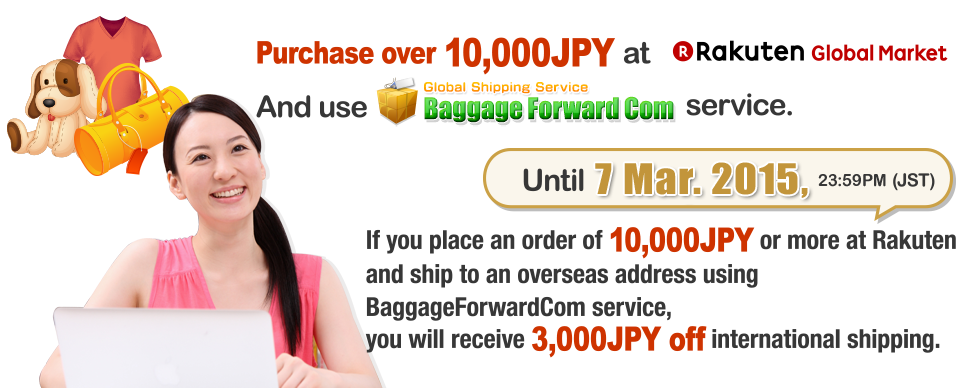 Purchase over 10,000JPY at GLOBAL RAKUTEN MARKETAnd use BaggageForward service.If you place an order of 10,000JPY or more at Rakuten and ship to an overseas address using BaggageForwardCom service, you will receive 3,000JPY off international shipping.