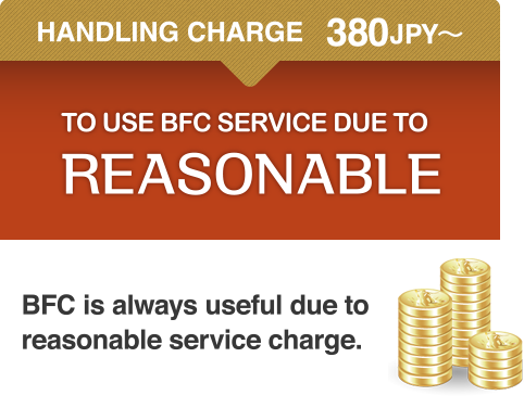 HANDLING CHARGE   380JPY〜 TO USE BFC SERVICE DUE TO REASONABLE BFC is always useful due to reasonable service charge.