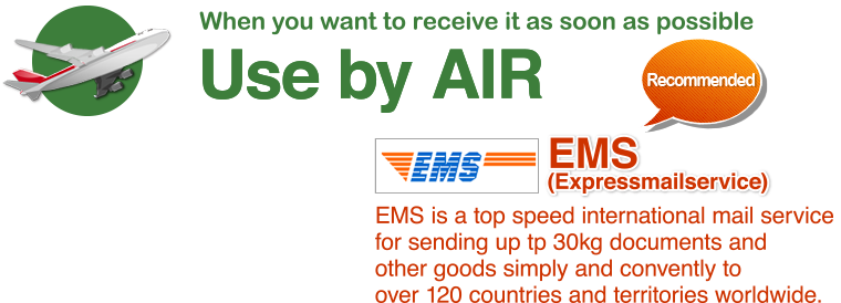 When you want to receive it as soon as possible Use by AIR Recommended EMS（Expressmailservice） EMS is a top speed international mail service for sending up tp 30kg documents and other goods simply and convently to over 120 countries and territories worldwide.